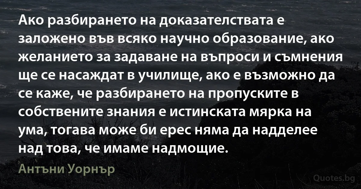 Ако разбирането на доказателствата е заложено във всяко научно образование, ако желанието за задаване на въпроси и съмнения ще се насаждат в училище, ако е възможно да се каже, че разбирането на пропуските в собствените знания е истинската мярка на ума, тогава може би ерес няма да надделее над това, че имаме надмощие. (Антъни Уорнър)