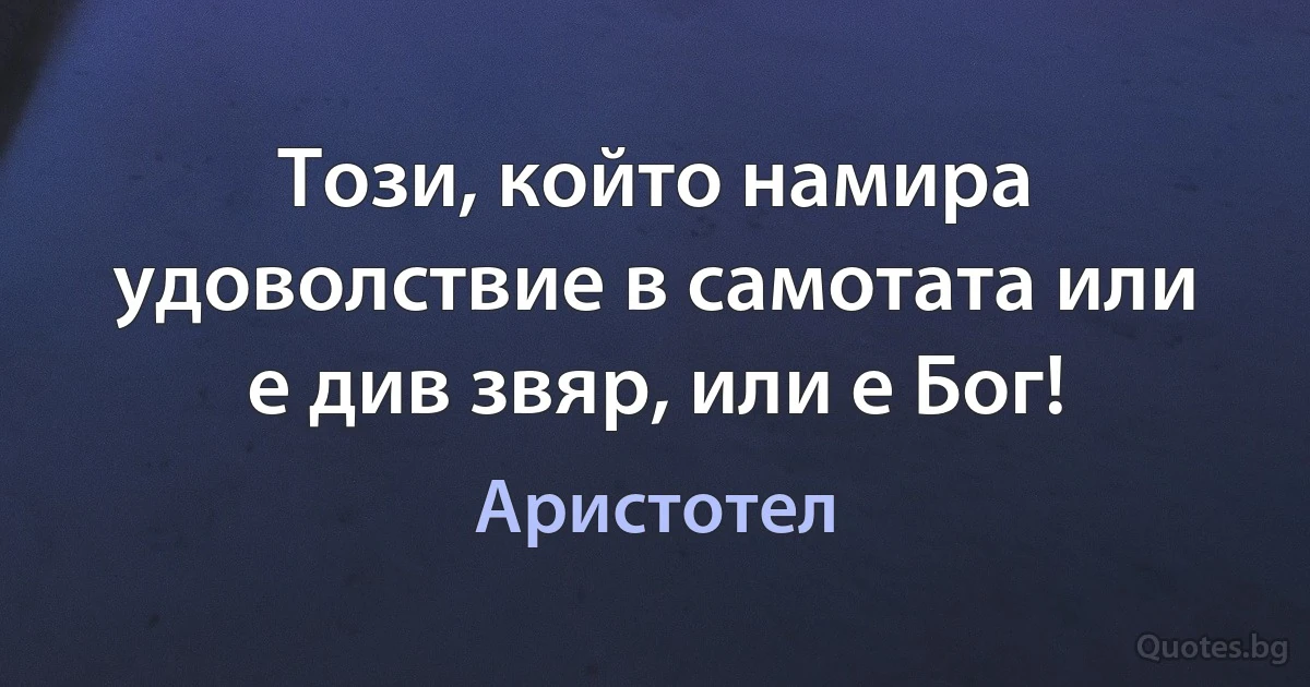 Този, който намира удоволствие в самотата или е див звяр, или е Бог! (Аристотел)