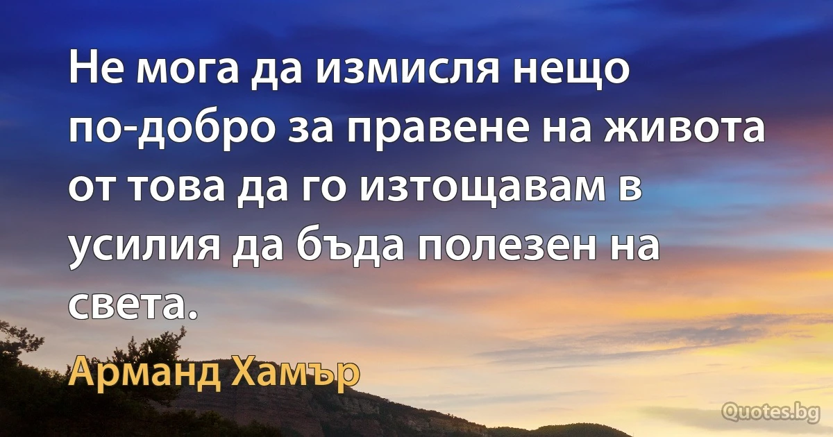 Не мога да измисля нещо по-добро за правене на живота от това да го изтощавам в усилия да бъда полезен на света. (Арманд Хамър)