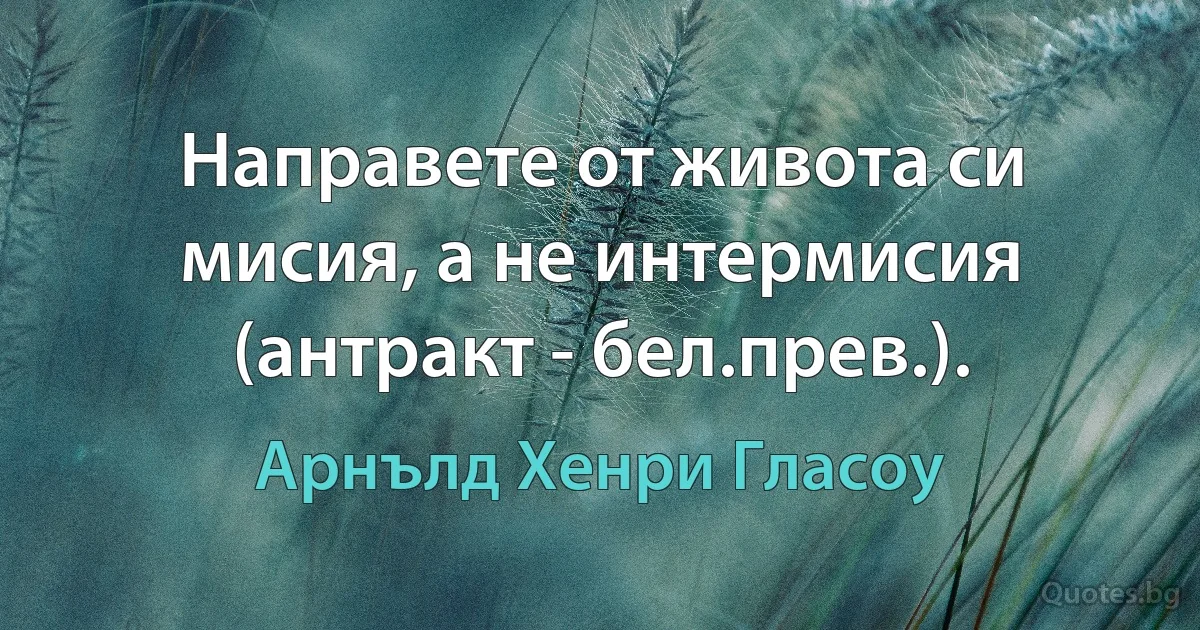 Направете от живота си мисия, а не интермисия (антракт - бел.прев.). (Арнълд Хенри Гласоу)