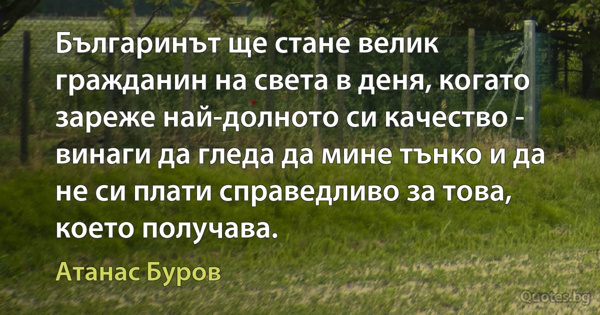 Българинът ще стане велик гражданин на света в деня, когато зареже най-долното си качество - винаги да гледа да мине тънко и да не си плати справедливо за това, което получава. (Атанас Буров)