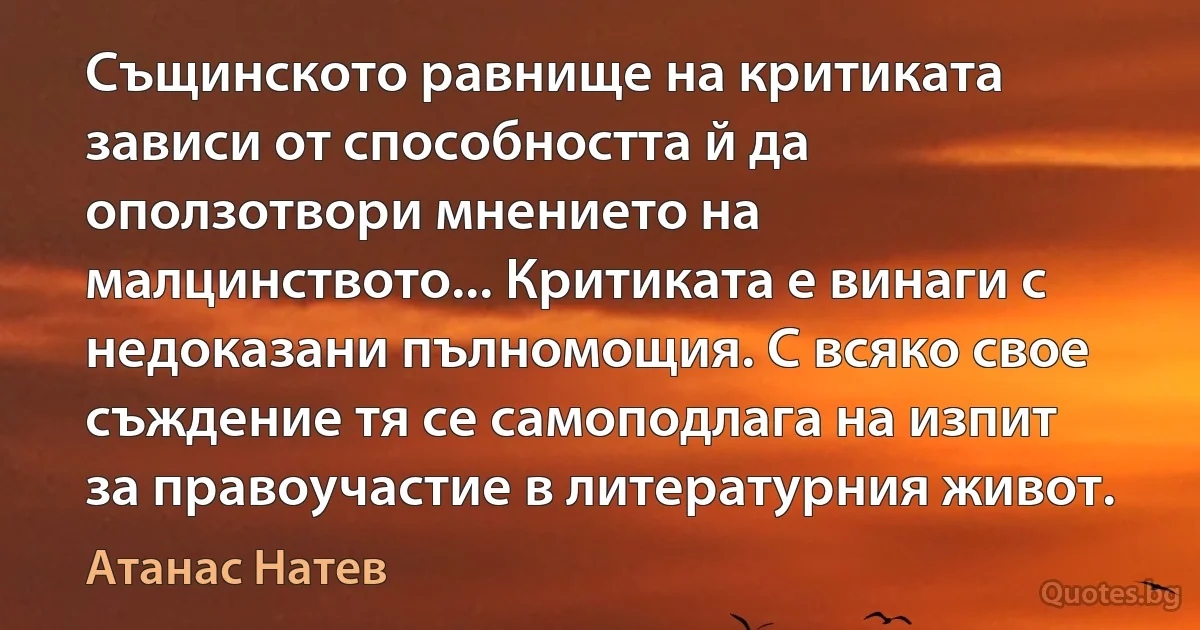 Същинското равнище на критиката зависи от способността й да оползотвори мнението на малцинството... Критиката е винаги с недоказани пълномощия. С всяко свое съждение тя се самоподлага на изпит за правоучастие в литературния живот. (Атанас Натев)