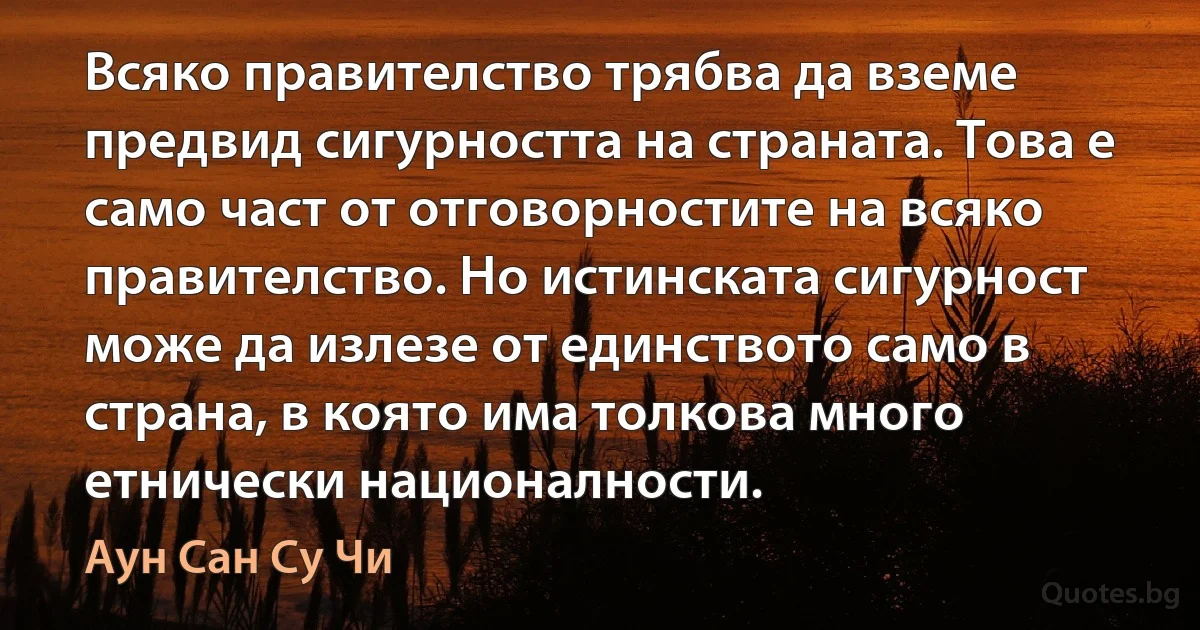 Всяко правителство трябва да вземе предвид сигурността на страната. Това е само част от отговорностите на всяко правителство. Но истинската сигурност може да излезе от единството само в страна, в която има толкова много етнически националности. (Аун Сан Су Чи)