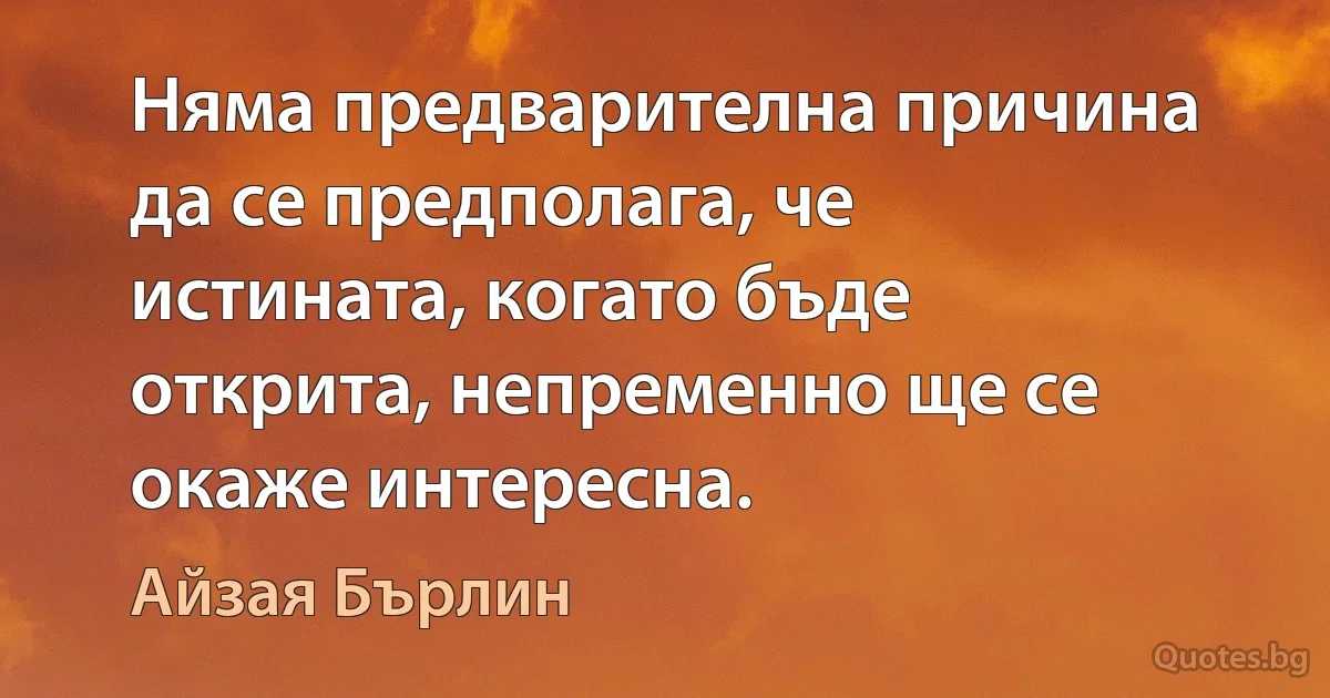 Няма предварителна причина да се предполага, че истината, когато бъде открита, непременно ще се окаже интересна. (Айзая Бърлин)