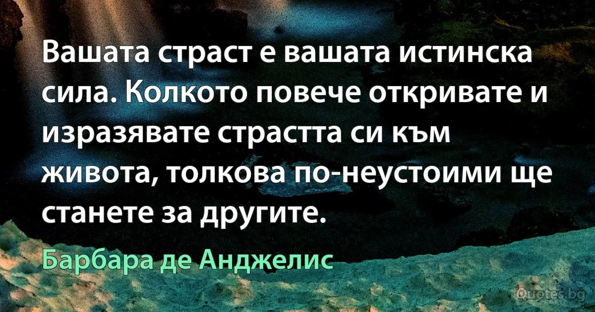 Вашата страст е вашата истинска сила. Колкото повече откривате и изразявате страстта си към живота, толкова по-неустоими ще станете за другите. (Барбара де Анджелис)