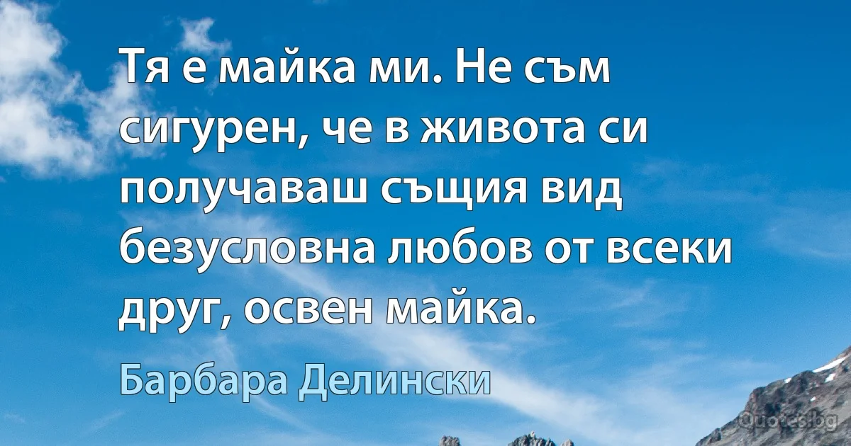 Тя е майка ми. Не съм сигурен, че в живота си получаваш същия вид безусловна любов от всеки друг, освен майка. (Барбара Делински)