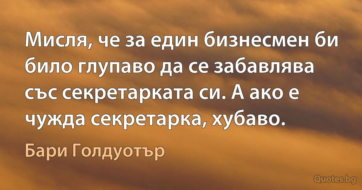 Мисля, че за един бизнесмен би било глупаво да се забавлява със секретарката си. А ако е чужда секретарка, хубаво. (Бари Голдуотър)