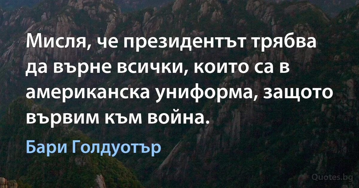 Мисля, че президентът трябва да върне всички, които са в американска униформа, защото вървим към война. (Бари Голдуотър)