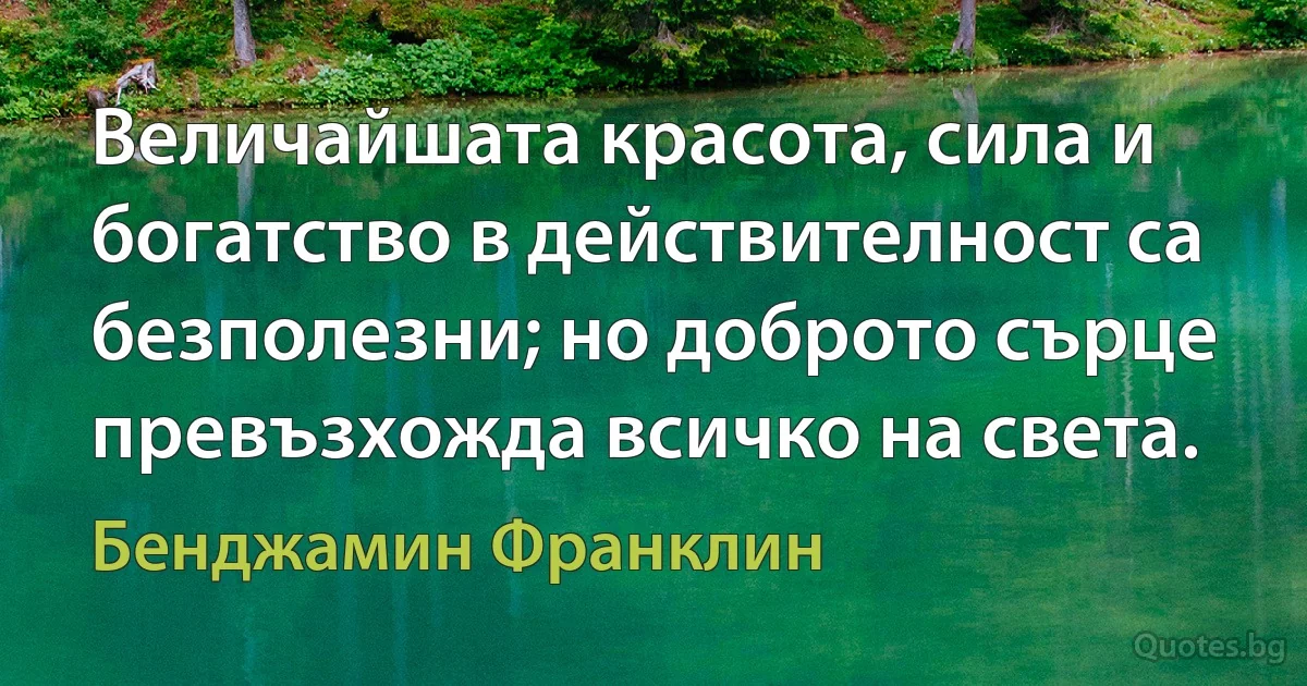 Величайшата красота, сила и богатство в действителност са безполезни; но доброто сърце превъзхожда всичко на света. (Бенджамин Франклин)