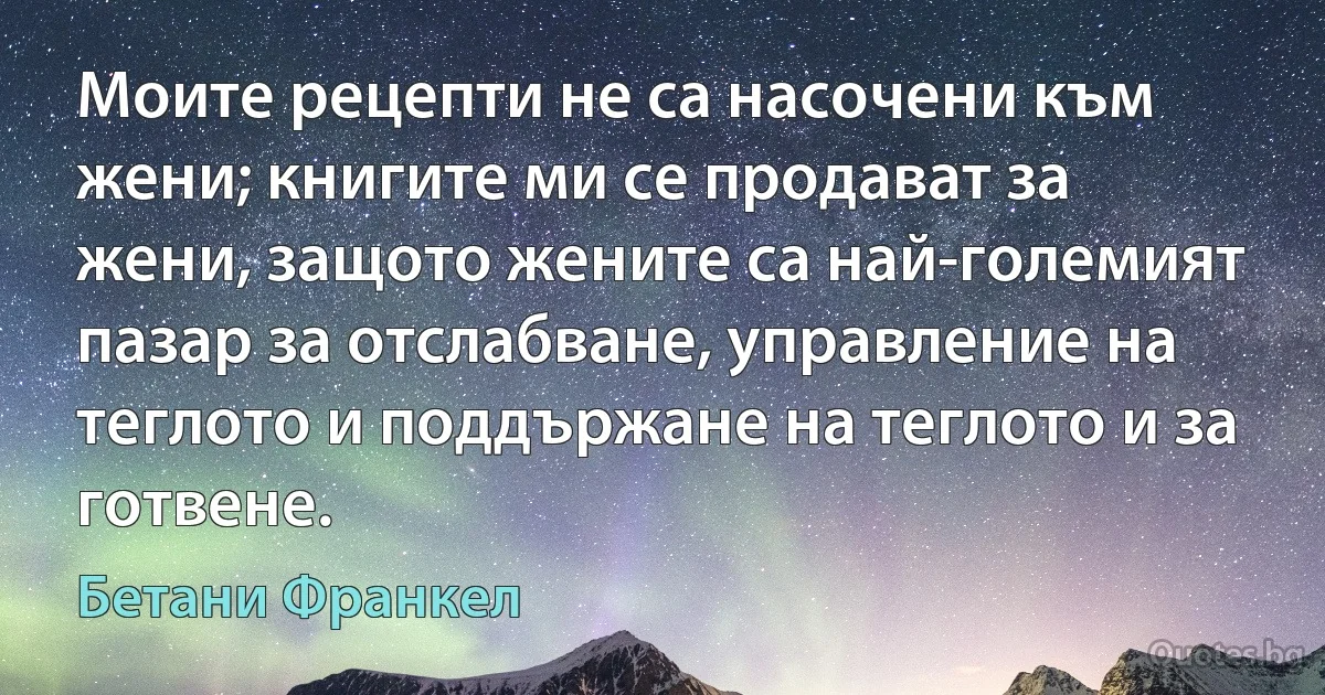 Моите рецепти не са насочени към жени; книгите ми се продават за жени, защото жените са най-големият пазар за отслабване, управление на теглото и поддържане на теглото и за готвене. (Бетани Франкел)