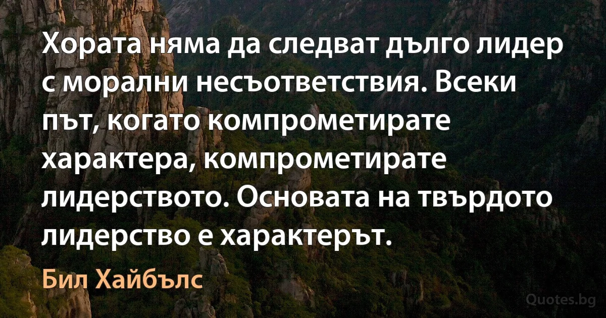 Хората няма да следват дълго лидер с морални несъответствия. Всеки път, когато компрометирате характера, компрометирате лидерството. Основата на твърдото лидерство е характерът. (Бил Хайбълс)