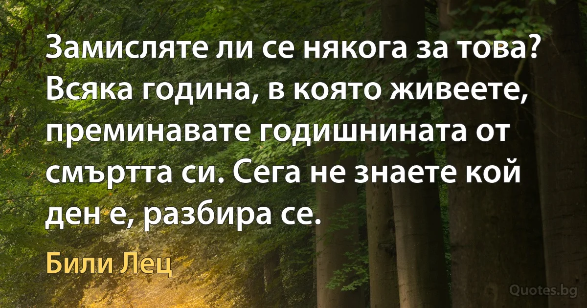 Замисляте ли се някога за това? Всяка година, в която живеете, преминавате годишнината от смъртта си. Сега не знаете кой ден е, разбира се. (Били Лец)