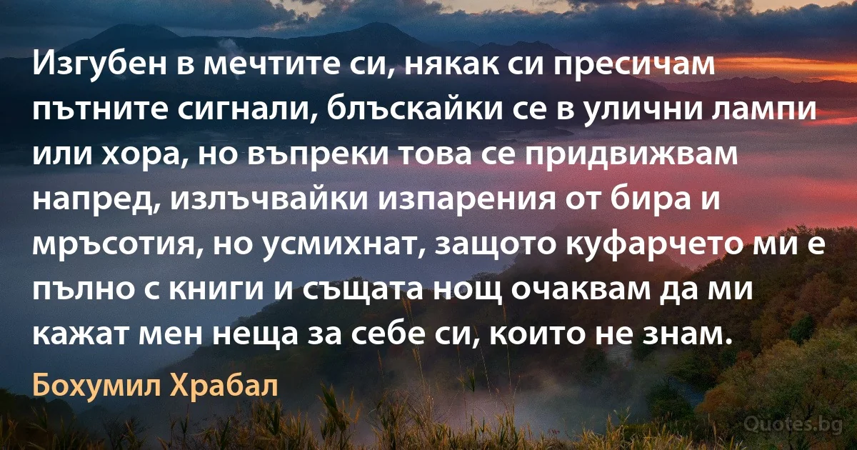 Изгубен в мечтите си, някак си пресичам пътните сигнали, блъскайки се в улични лампи или хора, но въпреки това се придвижвам напред, излъчвайки изпарения от бира и мръсотия, но усмихнат, защото куфарчето ми е пълно с книги и същата нощ очаквам да ми кажат мен неща за себе си, които не знам. (Бохумил Храбал)