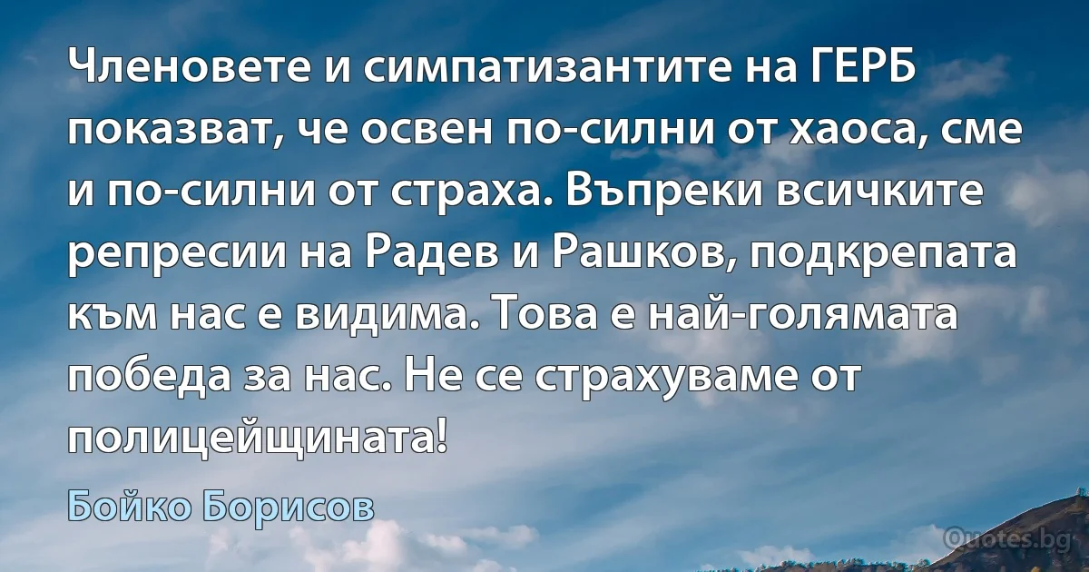 Членовете и симпатизантите на ГЕРБ показват, че освен по-силни от хаоса, сме и по-силни от страха. Въпреки всичките репресии на Радев и Рашков, подкрепата към нас е видима. Това е най-голямата победа за нас. Не се страхуваме от полицейщината! (Бойко Борисов)