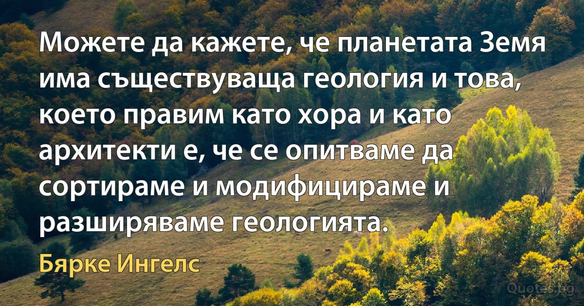 Можете да кажете, че планетата Земя има съществуваща геология и това, което правим като хора и като архитекти е, че се опитваме да сортираме и модифицираме и разширяваме геологията. (Бярке Ингелс)