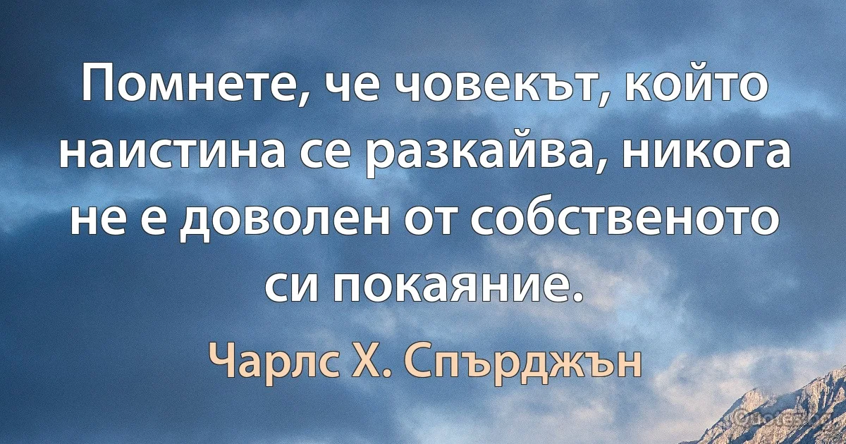 Помнете, че човекът, който наистина се разкайва, никога не е доволен от собственото си покаяние. (Чарлс Х. Спърджън)