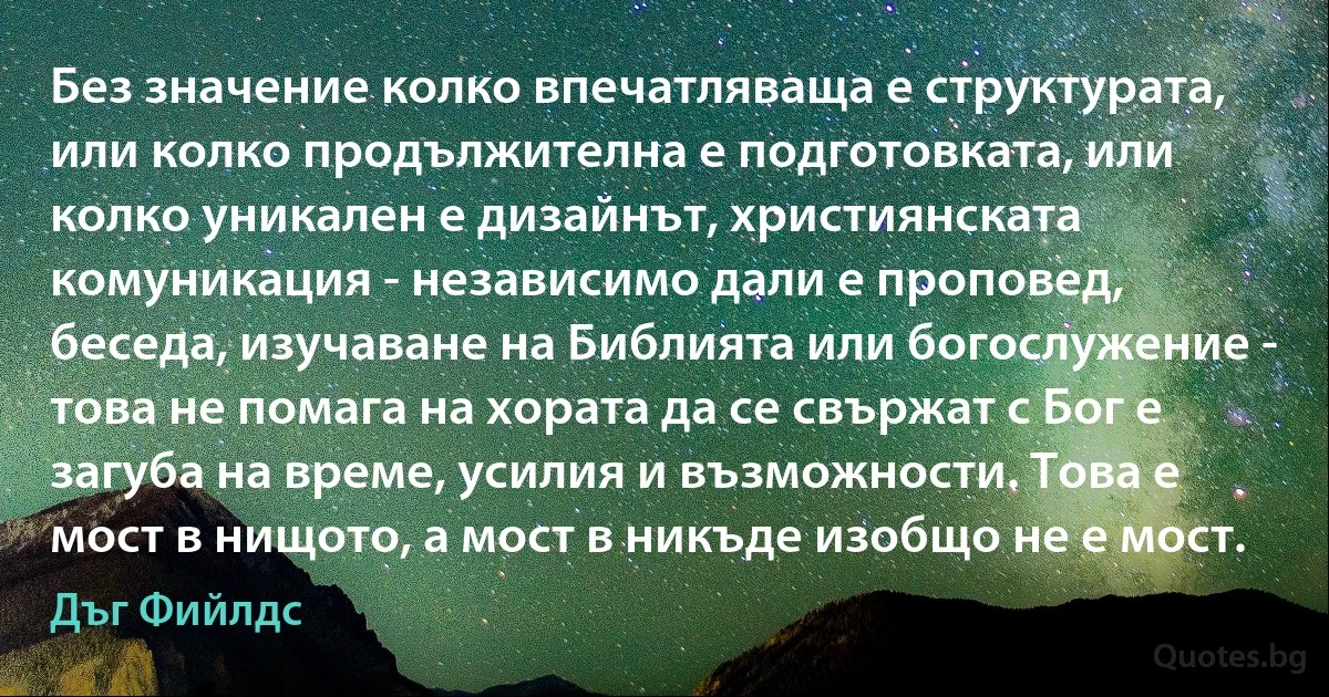 Без значение колко впечатляваща е структурата, или колко продължителна е подготовката, или колко уникален е дизайнът, християнската комуникация - независимо дали е проповед, беседа, изучаване на Библията или богослужение - това не помага на хората да се свържат с Бог е загуба на време, усилия и възможности. Това е мост в нищото, а мост в никъде изобщо не е мост. (Дъг Фийлдс)