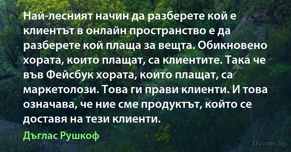 Най-лесният начин да разберете кой е клиентът в онлайн пространство е да разберете кой плаща за вещта. Обикновено хората, които плащат, са клиентите. Така че във Фейсбук хората, които плащат, са маркетолози. Това ги прави клиенти. И това означава, че ние сме продуктът, който се доставя на тези клиенти. (Дъглас Рушкоф)