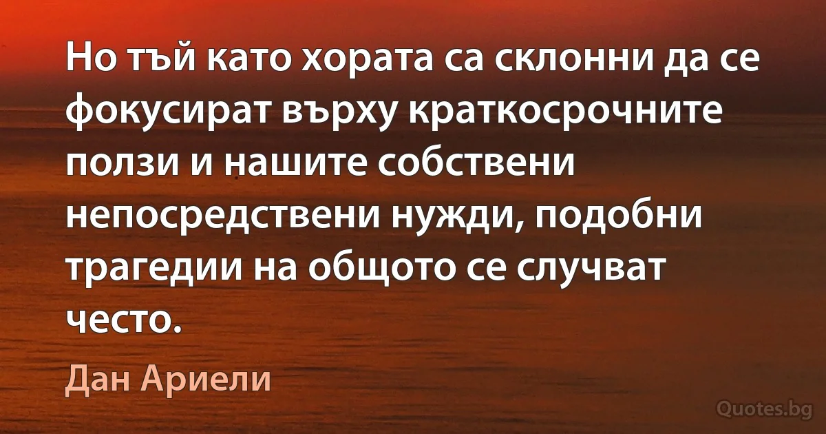 Но тъй като хората са склонни да се фокусират върху краткосрочните ползи и нашите собствени непосредствени нужди, подобни трагедии на общото се случват често. (Дан Ариели)