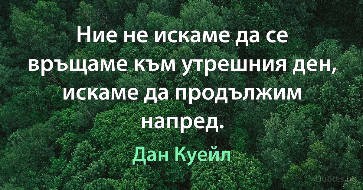 Ние не искаме да се връщаме към утрешния ден, искаме да продължим напред. (Дан Куейл)