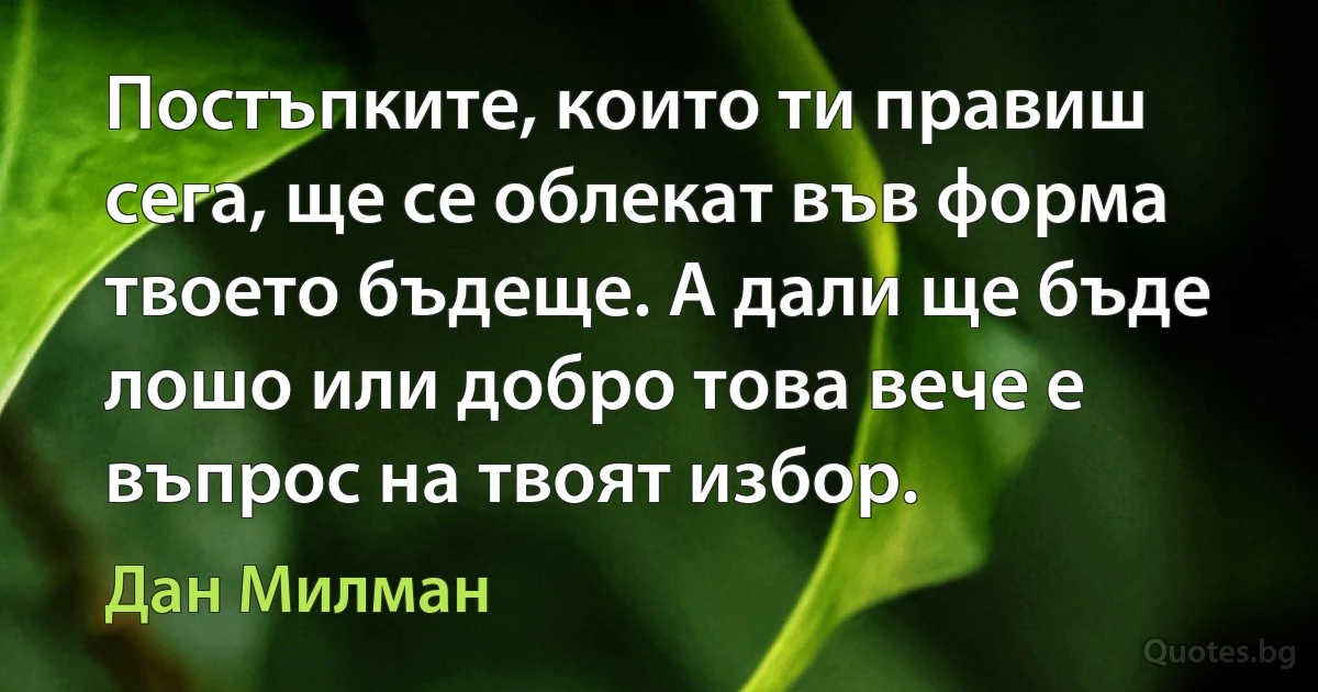 Постъпките, които ти правиш сега, ще се облекат във форма твоето бъдеще. А дали ще бъде лошо или добро това вече е въпрос на твоят избор. (Дан Милман)