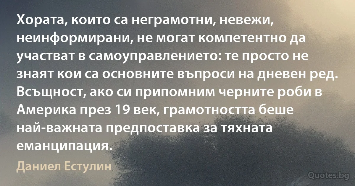 Хората, които са неграмотни, невежи, неинформирани, не могат компетентно да участват в самоуправлението: те просто не знаят кои са основните въпроси на дневен ред. Всъщност, ако си припомним черните роби в Америка през 19 век, грамотността беше най-важната предпоставка за тяхната еманципация. (Даниел Естулин)