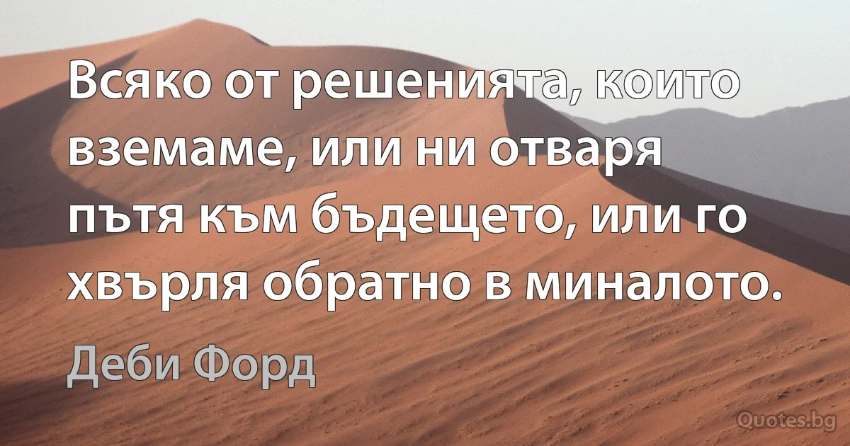 Всяко от решенията, които вземаме, или ни отваря пътя към бъдещето, или го хвърля обратно в миналото. (Деби Форд)