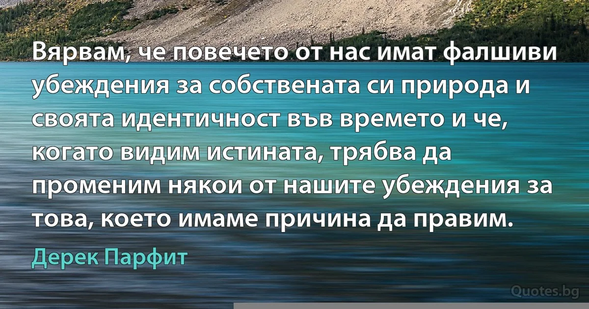 Вярвам, че повечето от нас имат фалшиви убеждения за собствената си природа и своята идентичност във времето и че, когато видим истината, трябва да променим някои от нашите убеждения за това, което имаме причина да правим. (Дерек Парфит)