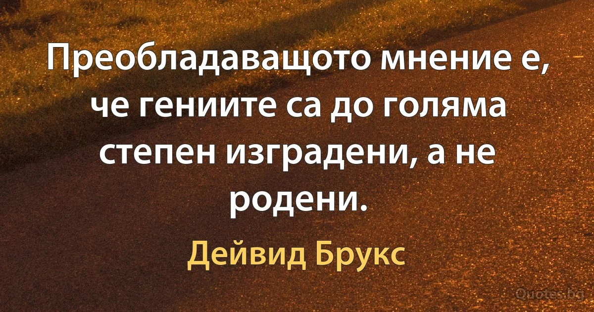 Преобладаващото мнение е, че гениите са до голяма степен изградени, а не родени. (Дейвид Брукс)