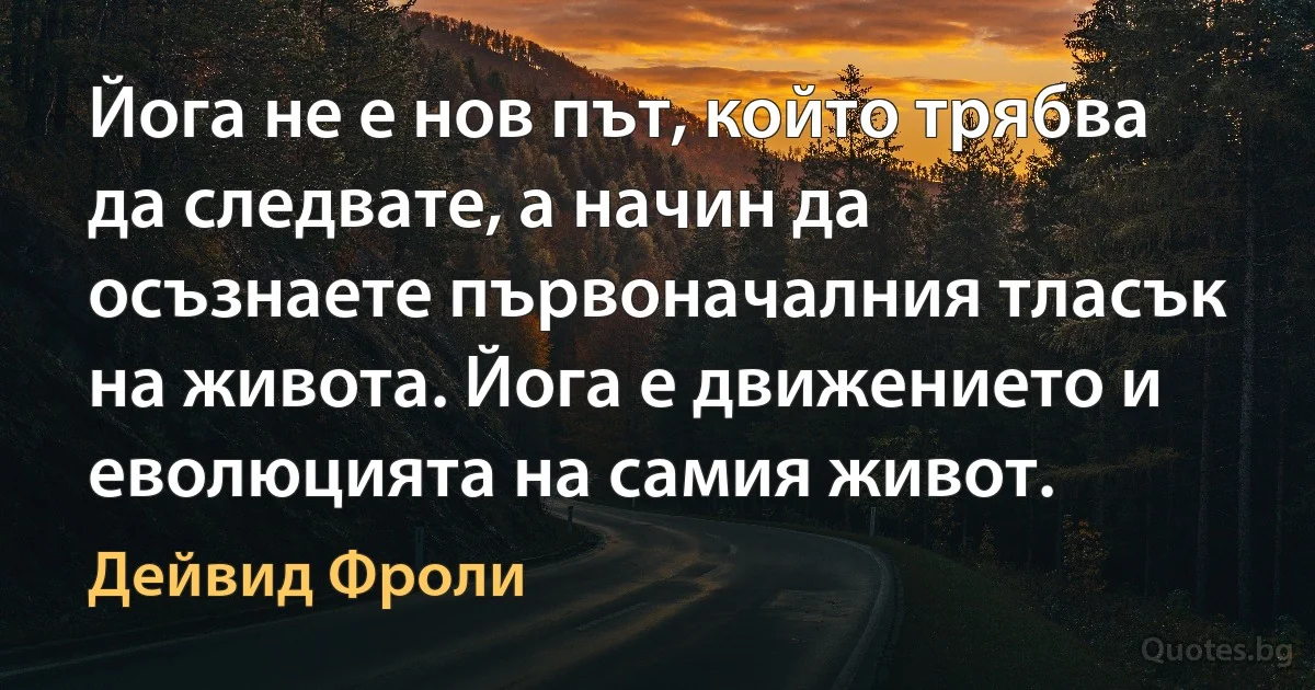 Йога не е нов път, който трябва да следвате, а начин да осъзнаете първоначалния тласък на живота. Йога е движението и еволюцията на самия живот. (Дейвид Фроли)