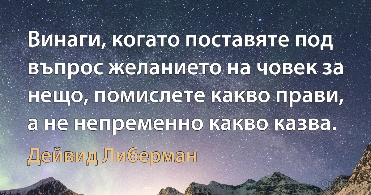 Винаги, когато поставяте под въпрос желанието на човек за нещо, помислете какво прави, а не непременно какво казва. (Дейвид Либерман)