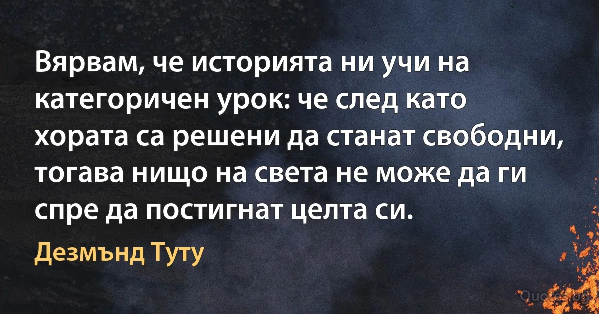 Вярвам, че историята ни учи на категоричен урок: че след като хората са решени да станат свободни, тогава нищо на света не може да ги спре да постигнат целта си. (Дезмънд Туту)