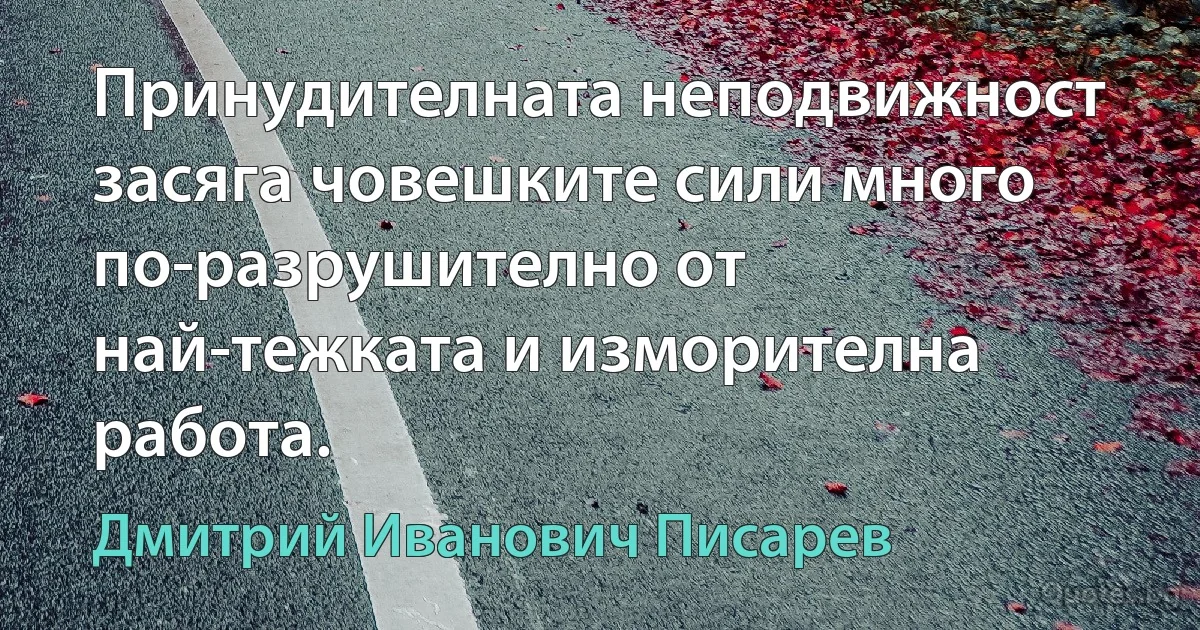 Принудителната неподвижност засяга човешките сили много по-разрушително от най-тежката и изморителна работа. (Дмитрий Иванович Писарев)