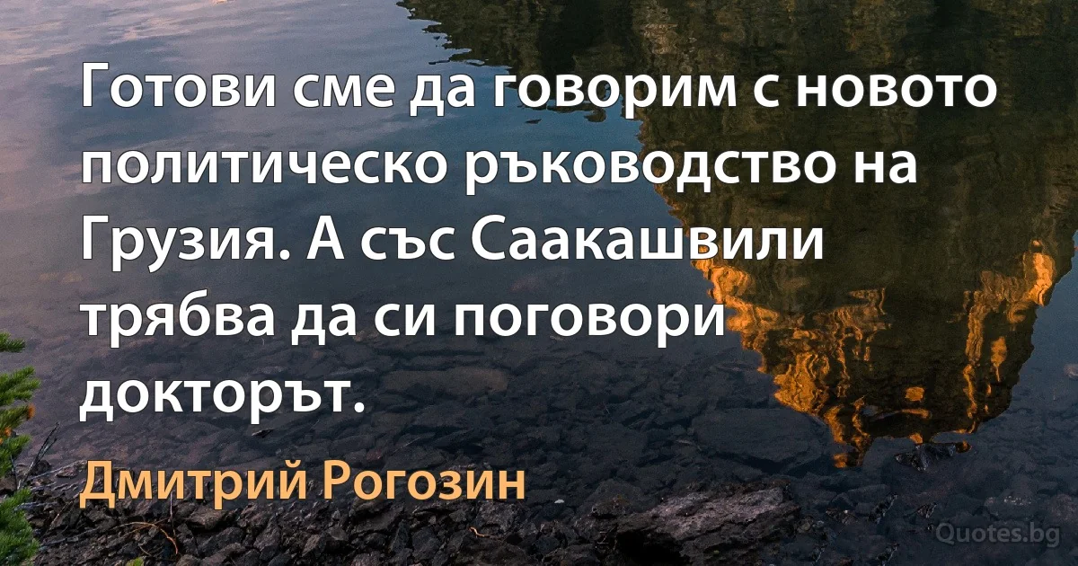 Готови сме да говорим с новото политическо ръководство на Грузия. А със Саакашвили трябва да си поговори докторът. (Дмитрий Рогозин)