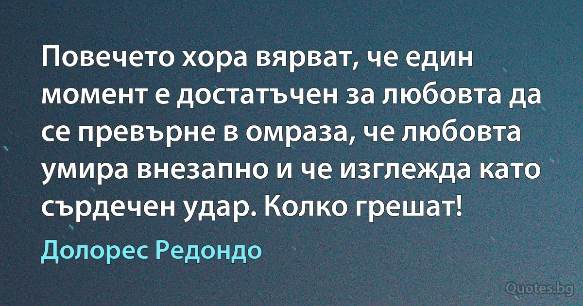 Повечето хора вярват, че един момент е достатъчен за любовта да се превърне в омраза, че любовта умира внезапно и че изглежда като сърдечен удар. Колко грешат! (Долорес Редондо)