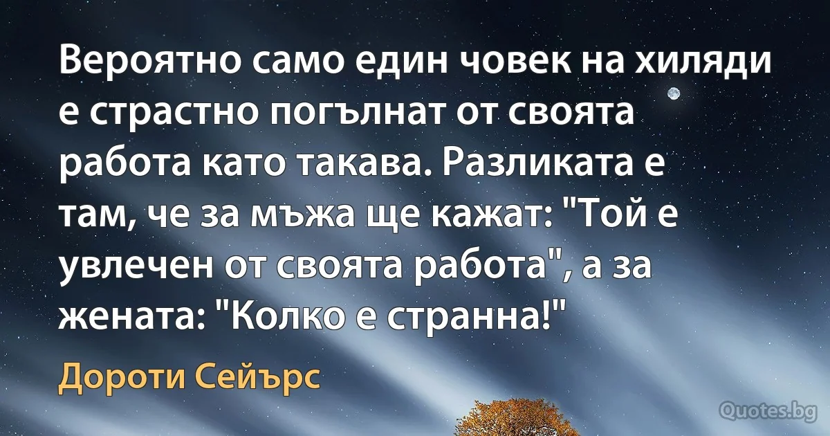 Вероятно само един човек на хиляди е страстно погълнат от своята работа като такава. Разликата е там, че за мъжа ще кажат: "Той е увлечен от своята работа", а за жената: "Колко е странна!" (Дороти Сейърс)