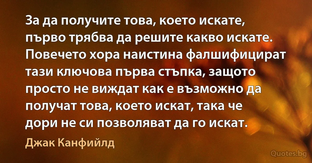 За да получите това, което искате, първо трябва да решите какво искате. Повечето хора наистина фалшифицират тази ключова първа стъпка, защото просто не виждат как е възможно да получат това, което искат, така че дори не си позволяват да го искат. (Джак Канфийлд)