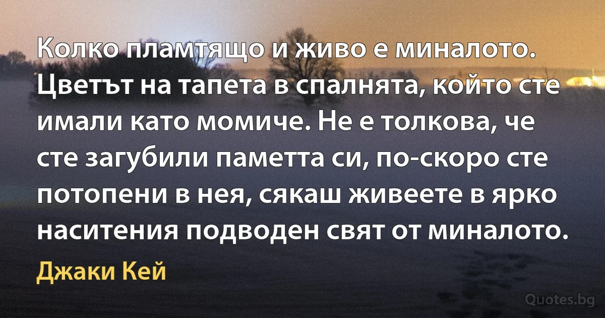 Колко пламтящо и живо е миналото. Цветът на тапета в спалнята, който сте имали като момиче. Не е толкова, че сте загубили паметта си, по-скоро сте потопени в нея, сякаш живеете в ярко наситения подводен свят от миналото. (Джаки Кей)