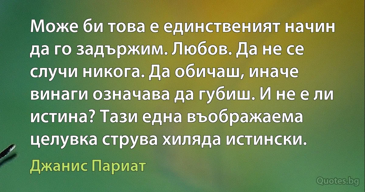 Може би това е единственият начин да го задържим. Любов. Да не се случи никога. Да обичаш, иначе винаги означава да губиш. И не е ли истина? Тази една въображаема целувка струва хиляда истински. (Джанис Париат)