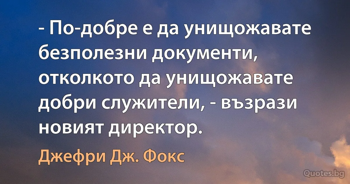 - По-добре е да унищожавате безполезни документи, отколкото да унищожавате добри служители, - възрази новият директор. (Джефри Дж. Фокс)