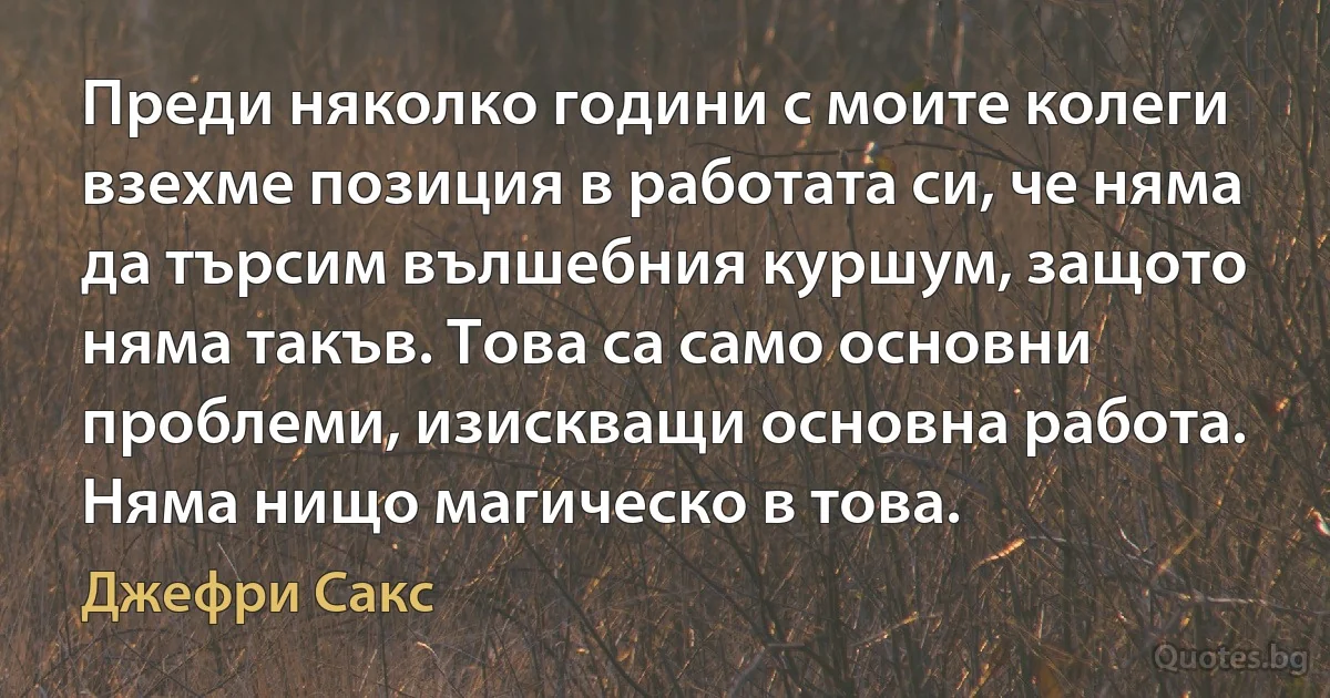 Преди няколко години с моите колеги взехме позиция в работата си, че няма да търсим вълшебния куршум, защото няма такъв. Това са само основни проблеми, изискващи основна работа. Няма нищо магическо в това. (Джефри Сакс)