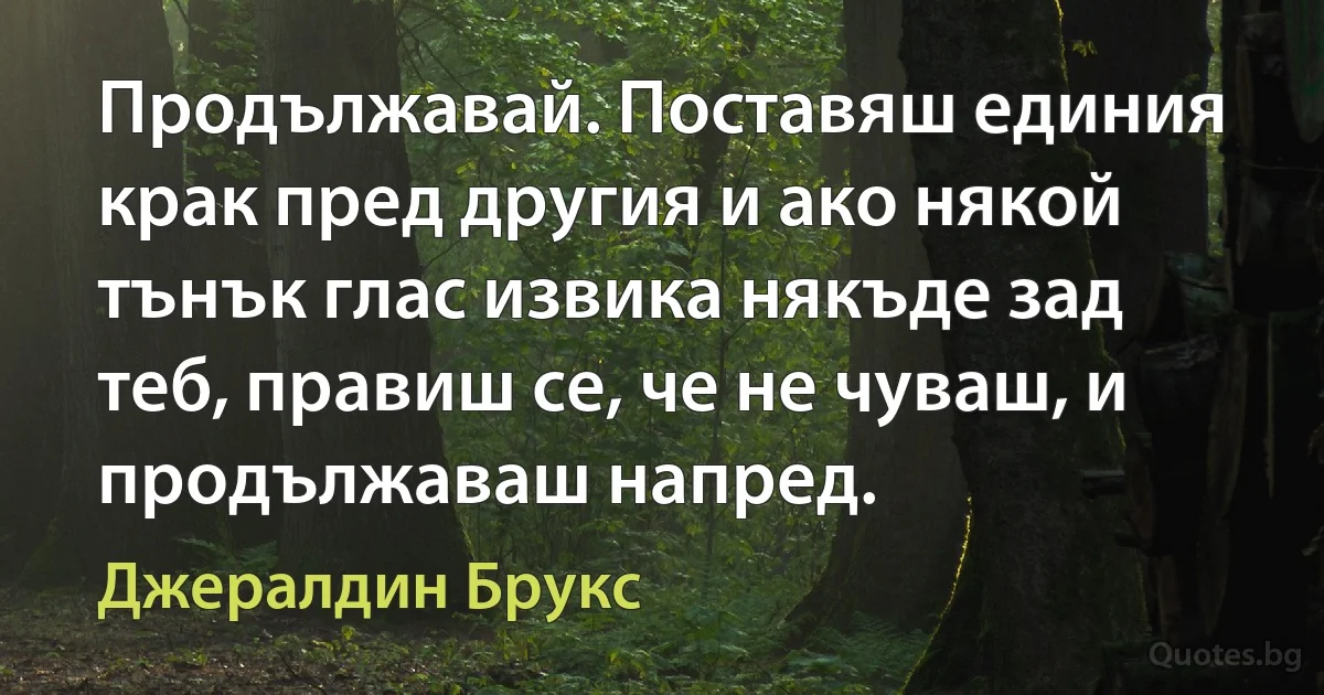 Продължавай. Поставяш единия крак пред другия и ако някой тънък глас извика някъде зад теб, правиш се, че не чуваш, и продължаваш напред. (Джералдин Брукс)