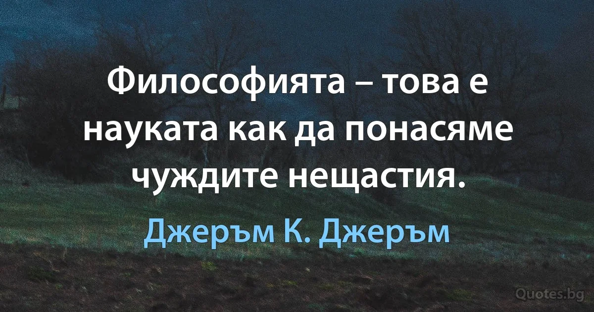 Философията – това е науката как да понасяме чуждите нещастия. (Джеръм К. Джеръм)