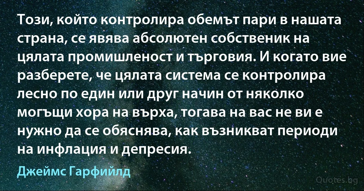 Този, който контролира обемът пари в нашата страна, се явява абсолютен собственик на цялата промишленост и търговия. И когато вие разберете, че цялата система се контролира лесно по един или друг начин от няколко могъщи хора на върха, тогава на вас не ви е нужно да се обяснява, как възникват периоди на инфлация и депресия. (Джеймс Гарфийлд)