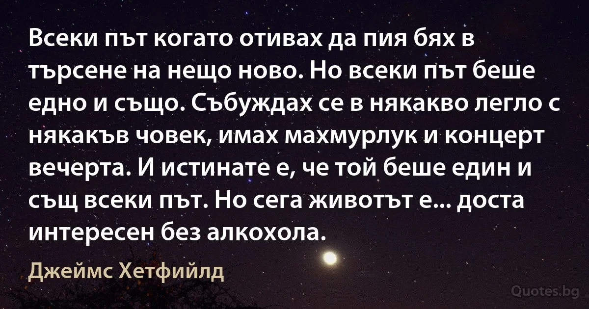 Всеки път когато отивах да пия бях в търсене на нещо ново. Но всеки път беше едно и също. Събуждах се в някакво легло с някакъв човек, имах махмурлук и концерт вечерта. И истинате е, че той беше един и същ всеки път. Но сега животът е... доста интересен без алкохола. (Джеймс Хетфийлд)