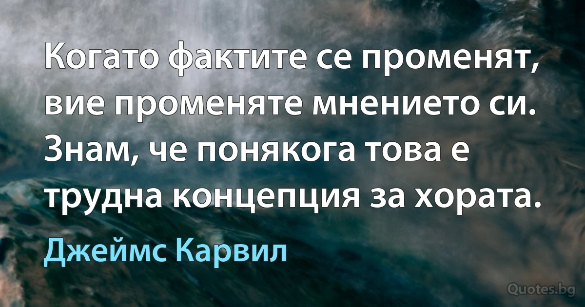 Когато фактите се променят, вие променяте мнението си. Знам, че понякога това е трудна концепция за хората. (Джеймс Карвил)