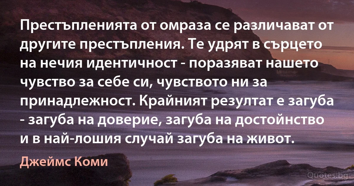 Престъпленията от омраза се различават от другите престъпления. Те удрят в сърцето на нечия идентичност - поразяват нашето чувство за себе си, чувството ни за принадлежност. Крайният резултат е загуба - загуба на доверие, загуба на достойнство и в най-лошия случай загуба на живот. (Джеймс Коми)