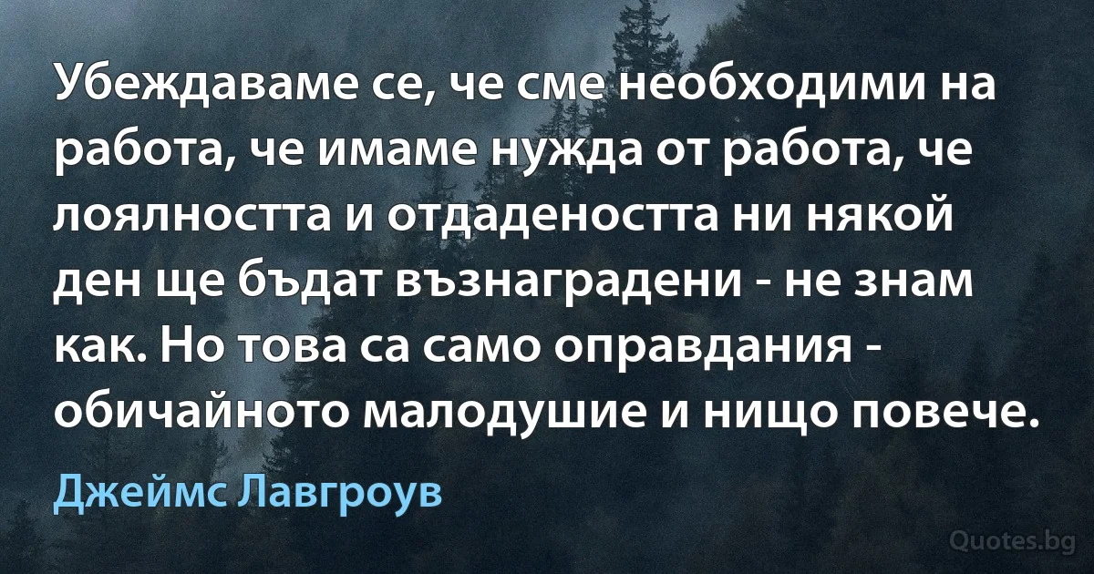 Убеждаваме се, че сме необходими на работа, че имаме нужда от работа, че лоялността и отдадеността ни някой ден ще бъдат възнаградени - не знам как. Но това са само оправдания - обичайното малодушие и нищо повече. (Джеймс Лавгроув)