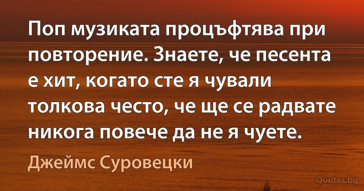 Поп музиката процъфтява при повторение. Знаете, че песента е хит, когато сте я чували толкова често, че ще се радвате никога повече да не я чуете. (Джеймс Суровецки)