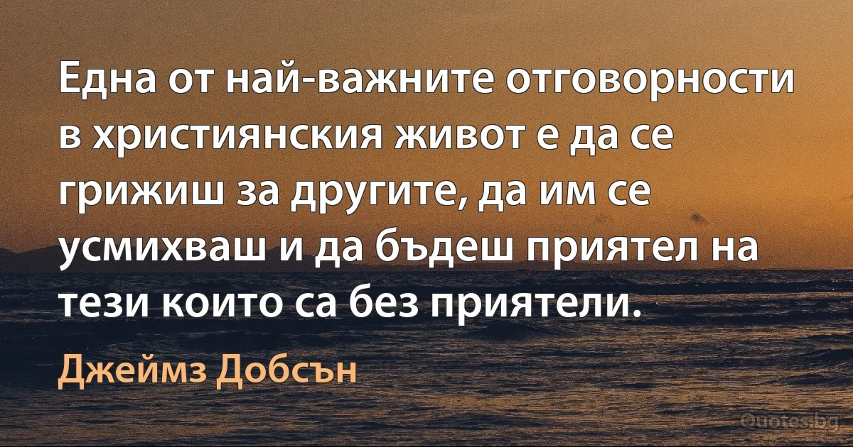 Една от най-важните отговорности в християнския живот е да се грижиш за другите, да им се усмихваш и да бъдеш приятел на тези които са без приятели. (Джеймз Добсън)